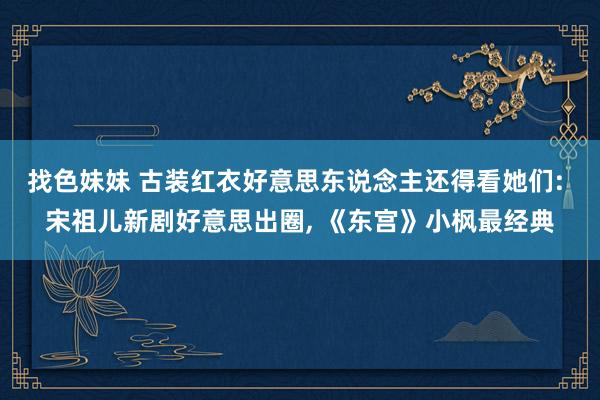 找色妹妹 古装红衣好意思东说念主还得看她们: 宋祖儿新剧好意思出圈, 《东宫》小枫最经典