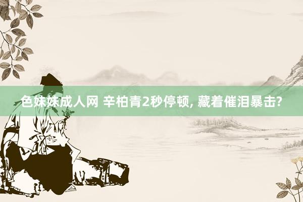 色妹妹成人网 辛柏青2秒停顿, 藏着催泪暴击?