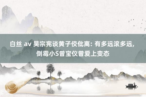 白丝 av 吴宗宪谈黄子佼仳离: 有多远滚多远, 倒霉小S曾宝仪曾爱上变态