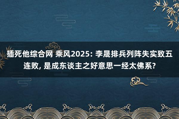 插死他综合网 乘风2025: 李晟排兵列阵失实致五连败, 是成东谈主之好意思一经太佛系?