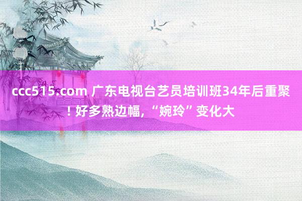 ccc515.com 广东电视台艺员培训班34年后重聚! 好多熟边幅, “婉玲”变化大