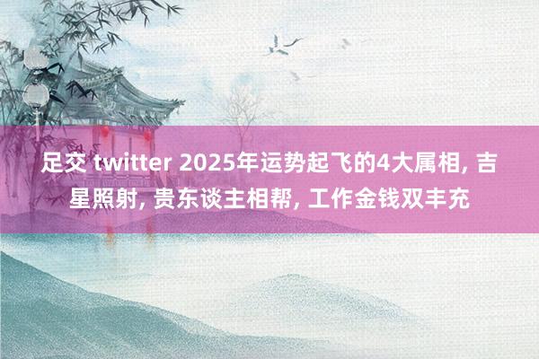 足交 twitter 2025年运势起飞的4大属相, 吉星照射, 贵东谈主相帮, 工作金钱双丰充
