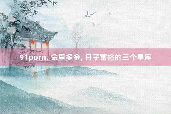 91porn. 命里多金, 日子富裕的三个星座
