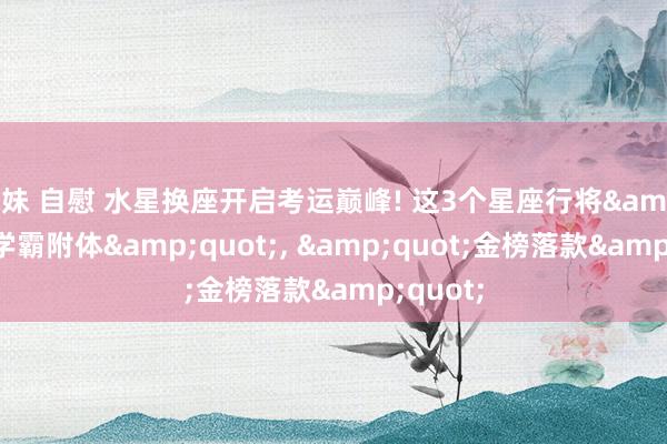 妹妹 自慰 水星换座开启考运巅峰! 这3个星座行将&quot;学霸附体&quot;, &quot;金榜落款&quot;