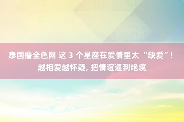 泰国撸全色网 这 3 个星座在爱情里太 “缺爱”! 越相爱越怀疑, 把情谊逼到绝境