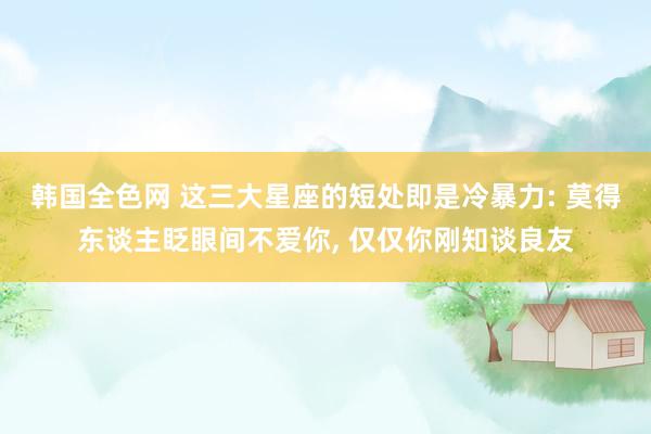 韩国全色网 这三大星座的短处即是冷暴力: 莫得东谈主眨眼间不爱你, 仅仅你刚知谈良友