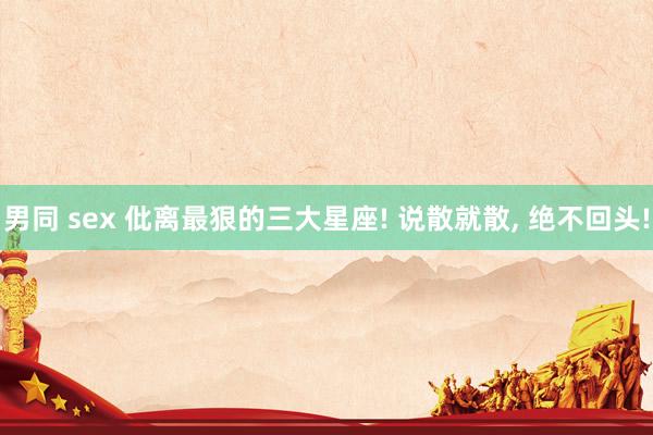 男同 sex 仳离最狠的三大星座! 说散就散, 绝不回头!