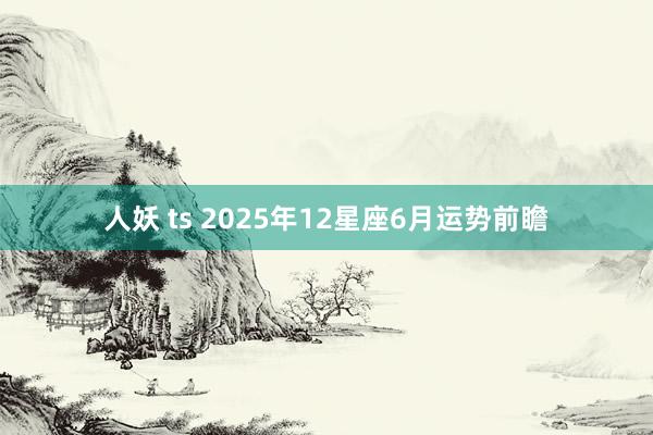 人妖 ts 2025年12星座6月运势前瞻