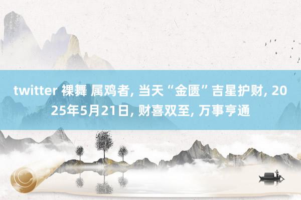twitter 裸舞 属鸡者, 当天“金匮”吉星护财, 2025年5月21日, 财喜双至, 万事亨通
