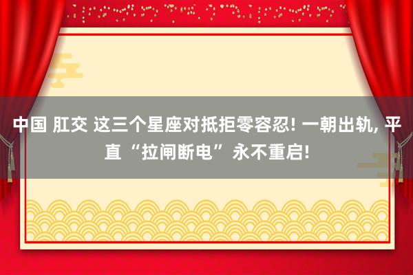中国 肛交 这三个星座对抵拒零容忍! 一朝出轨, 平直 “拉闸断电” 永不重启!