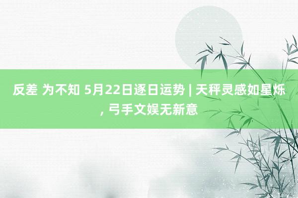 反差 为不知 5月22日逐日运势 | 天秤灵感如星烁, 弓手文娱无新意