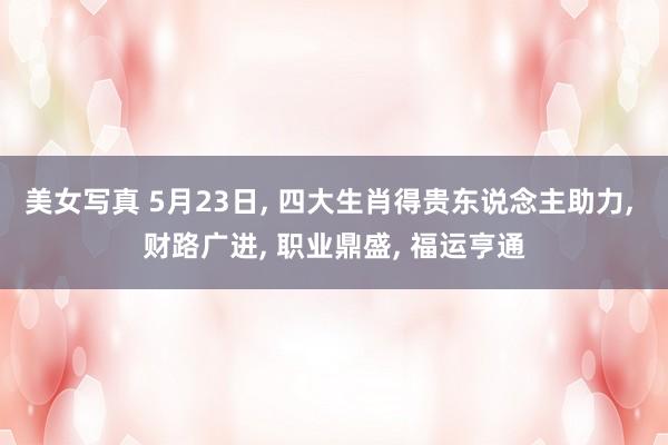 美女写真 5月23日, 四大生肖得贵东说念主助力, 财路广进, 职业鼎盛, 福运亨通