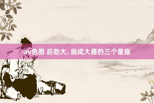 av色图 后劲大, 能成大器的三个星座