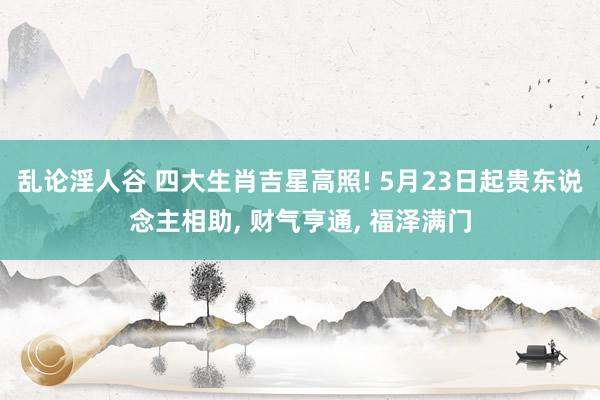 乱论淫人谷 四大生肖吉星高照! 5月23日起贵东说念主相助, 财气亨通, 福泽满门