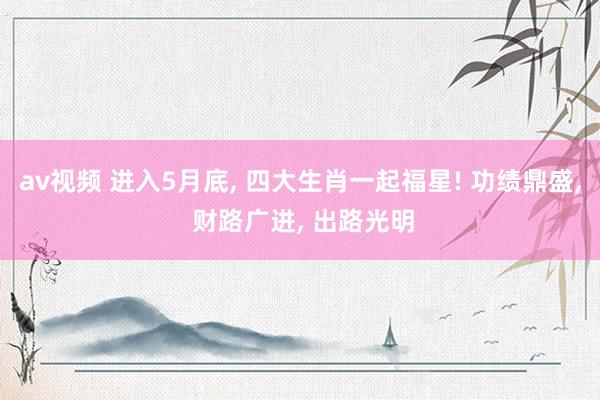 av视频 进入5月底, 四大生肖一起福星! 功绩鼎盛, 财路广进, 出路光明