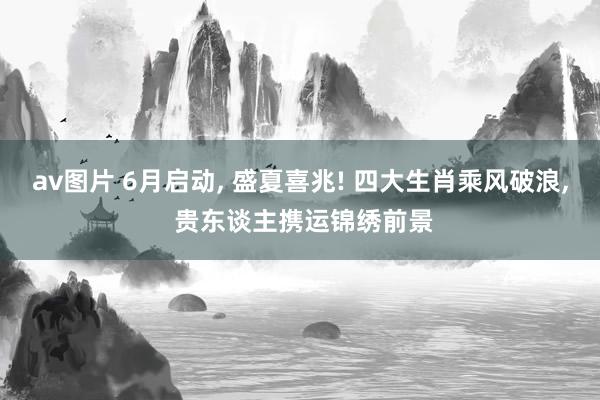 av图片 6月启动, 盛夏喜兆! 四大生肖乘风破浪, 贵东谈主携运锦绣前景