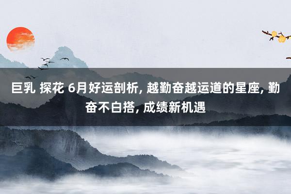 巨乳 探花 6月好运剖析, 越勤奋越运道的星座, 勤奋不白搭, 成绩新机遇