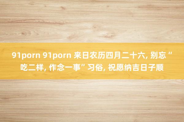 91porn 91porn 来日农历四月二十六, 别忘“吃二样, 作念一事”习俗, 祝愿纳吉日子顺
