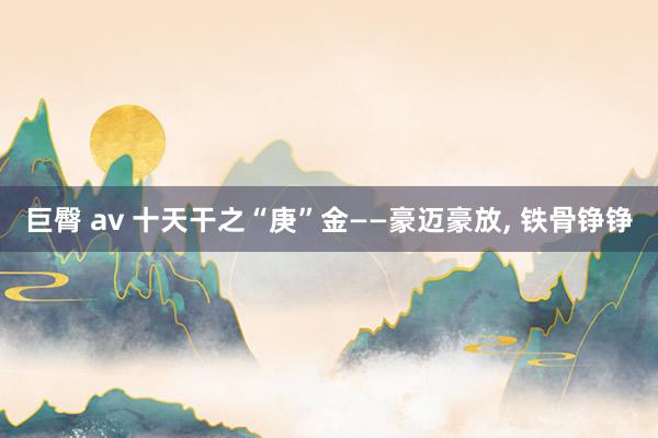 巨臀 av 十天干之“庚”金——豪迈豪放, 铁骨铮铮