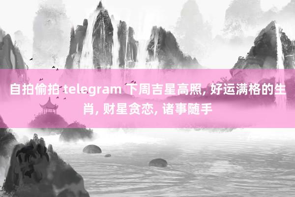 自拍偷拍 telegram 下周吉星高照, 好运满格的生肖, 财星贪恋, 诸事随手