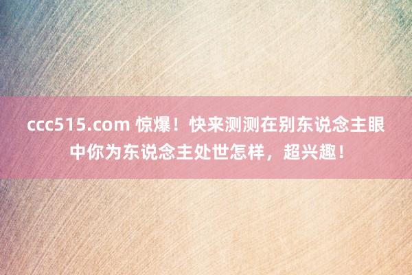 ccc515.com 惊爆！快来测测在别东说念主眼中你为东说念主处世怎样，超兴趣！