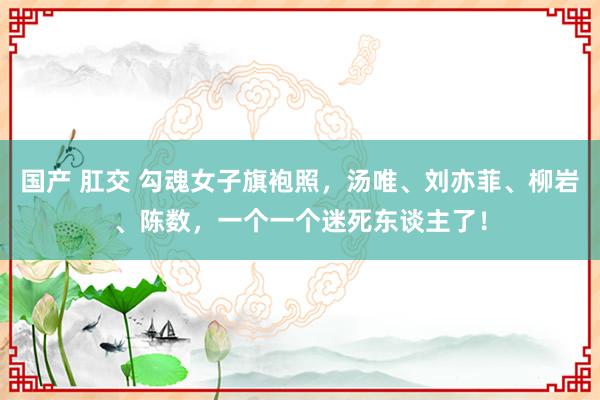 国产 肛交 勾魂女子旗袍照，汤唯、刘亦菲、柳岩、陈数，一个一个迷死东谈主了！