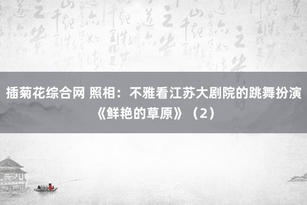 插菊花综合网 照相：不雅看江苏大剧院的跳舞扮演《鲜艳的草原》（2）