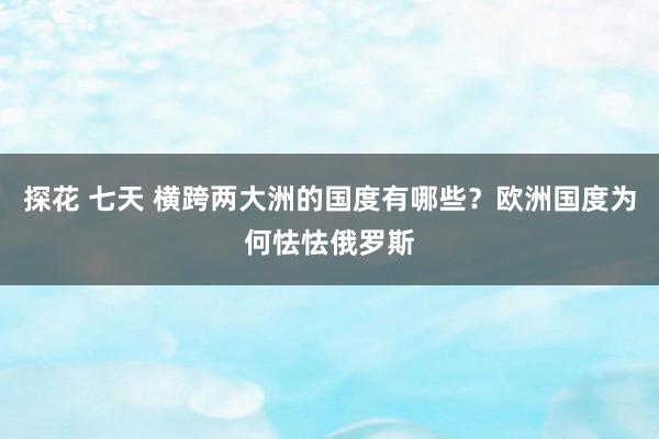 探花 七天 横跨两大洲的国度有哪些？欧洲国度为何怯怯俄罗斯