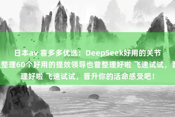 日本av 喜多多优选：DeepSeek好用的关节在于你得会用！吐血整理60个好用的提效领导也曾整理好啦 飞速试试，晋升你的活命感受吧！