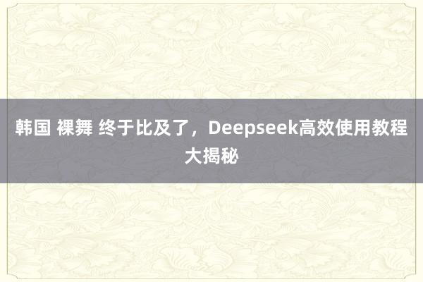 韩国 裸舞 终于比及了，Deepseek高效使用教程大揭秘