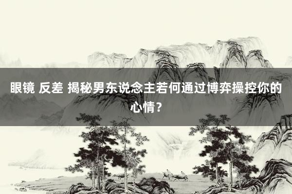 眼镜 反差 揭秘男东说念主若何通过博弈操控你的心情？