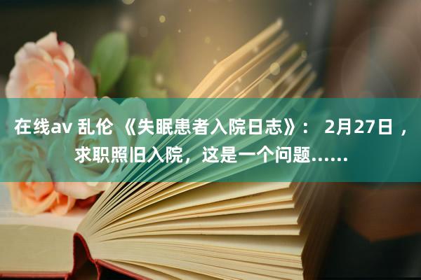 在线av 乱伦 《失眠患者入院日志》： 2月27日 ，求职照旧入院，这是一个问题......