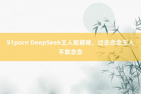 91porn DeepSeek王人聪颖啥，过去念念王人不敢念念