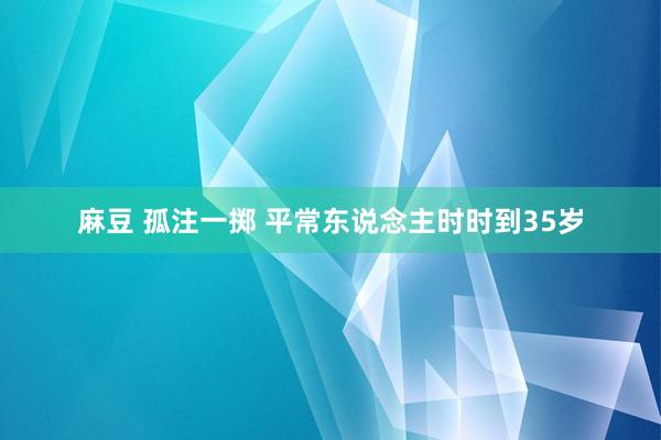麻豆 孤注一掷 平常东说念主时时到35岁