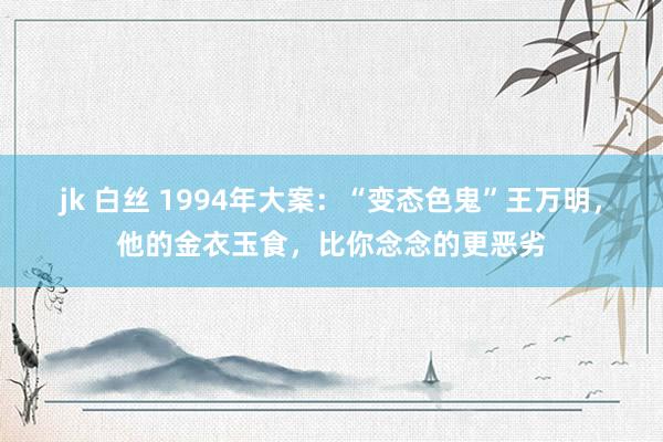 jk 白丝 1994年大案：“变态色鬼”王万明，他的金衣玉食，比你念念的更恶劣