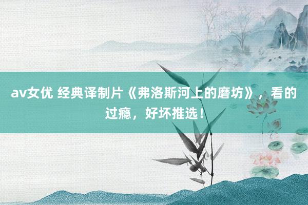 av女优 经典译制片《弗洛斯河上的磨坊》，看的过瘾，好坏推选！