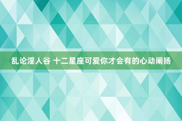 乱论淫人谷 十二星座可爱你才会有的心动阐扬