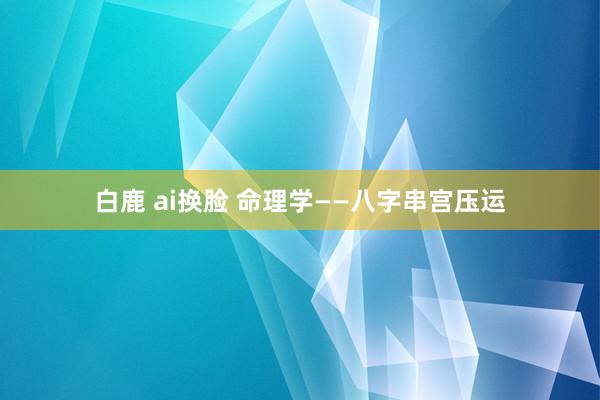 白鹿 ai换脸 命理学——八字串宫压运