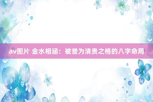 av图片 金水相涵：被誉为清贵之格的八字命局