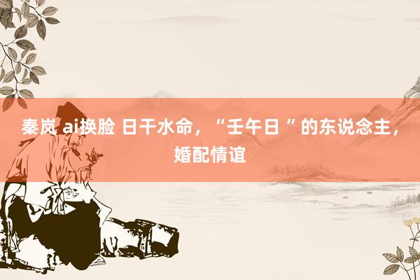 秦岚 ai换脸 日干水命，“壬午日 ”的东说念主，婚配情谊