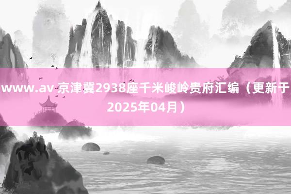 www.av 京津冀2938座千米峻岭贵府汇编（更新于2025年04月）