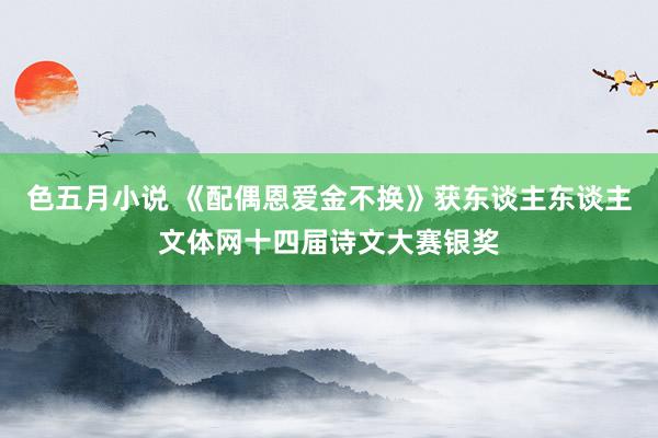 色五月小说 《配偶恩爱金不换》获东谈主东谈主文体网十四届诗文大赛银奖