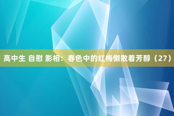 高中生 自慰 影相：春色中的红梅懒散着芳醇（27）