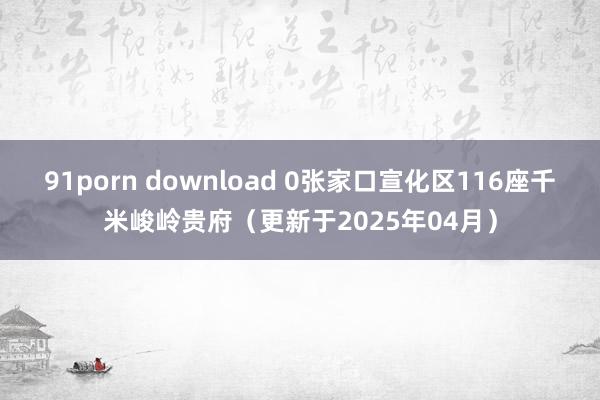 91porn download 0张家口宣化区116座千米峻岭贵府（更新于2025年04月）