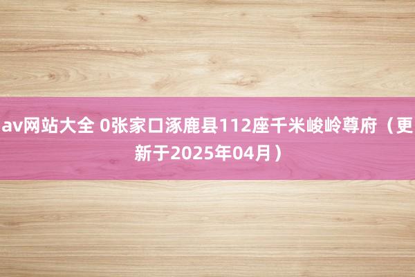 av网站大全 0张家口涿鹿县112座千米峻岭尊府（更新于2025年04月）