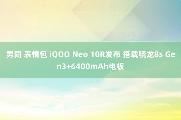 男同 表情包 iQOO Neo 10R发布 搭载骁龙8s Gen3+6400mAh电板