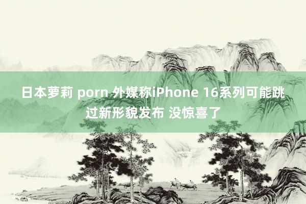 日本萝莉 porn 外媒称iPhone 16系列可能跳过新形貌发布 没惊喜了