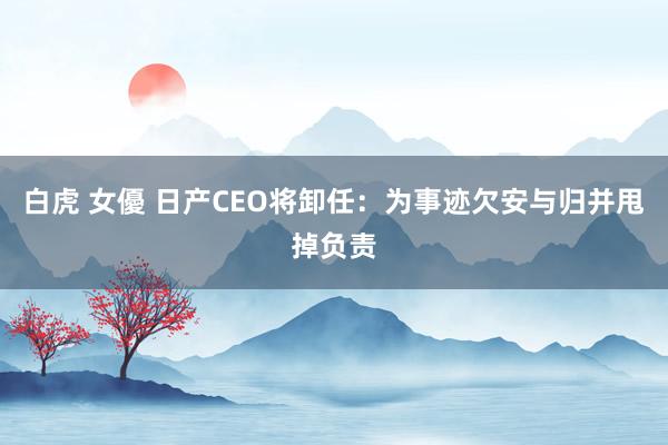 白虎 女優 日产CEO将卸任：为事迹欠安与归并甩掉负责