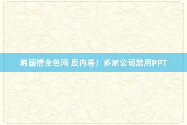 韩国撸全色网 反内卷！多家公司禁用PPT