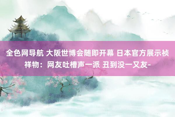 全色网导航 大阪世博会随即开幕 日本官方展示祯祥物：网友吐槽声一派 丑到没一又友-